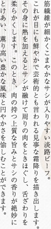 筋繊維が細かくこまやかなサシが入りやすい淡路ビーフ。これが目にも鮮やかで芸術的とも言われる見事な霜降りを描き出します。その身に熱を加えるとサシが融けて周りの肉をときほぐし、舌ざわりを柔らかくします。このとき、肉の持つ上質な旨みとサシの香りが絶妙にとけあい、薫り高い豊かな風味と円やかさを愉しむことができます。