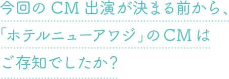 今回のCM出演が決まる前から、「ホテルニューアワジ」のCMはご存知でしたか？