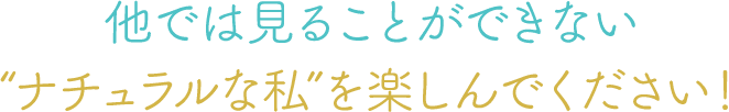 他では見ることができない”ナチュラルな私”を楽しんでください！