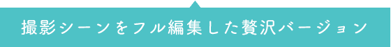 撮影シーンをフル編集した贅沢バージョン