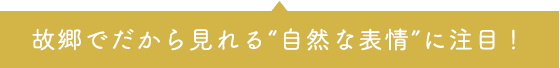 故郷でだから見れる”自然な表情”に注目！